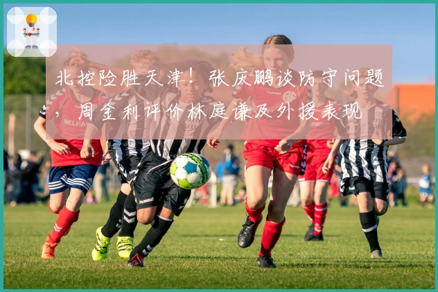 北控险胜天津！张庆鹏谈防守问题，周金利评价林庭谦及外援表现