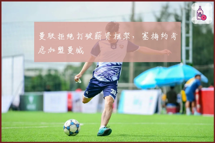 曼联拒绝打破薪资框架，塞梅约考虑加盟曼城