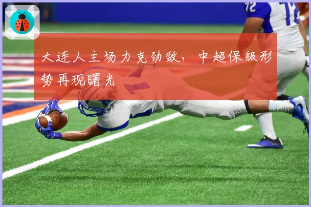 大连人主场力克劲敌，中超保级形势再现曙光