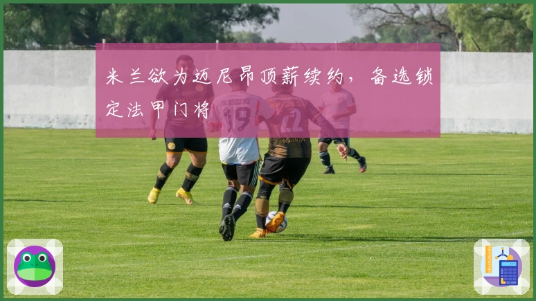 米兰欲为迈尼昂顶薪续约，备选锁定法甲门将