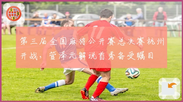 第三届全国麻将公开赛总决赛杭州开战，管泽元解说首秀备受瞩目