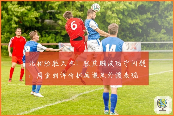 北控险胜天津！张庆鹏谈防守问题，周金利评价林庭谦及外援表现